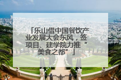 乐山借中国餐饮产业发展大会东风，签项目、建学院力推“美食之都”